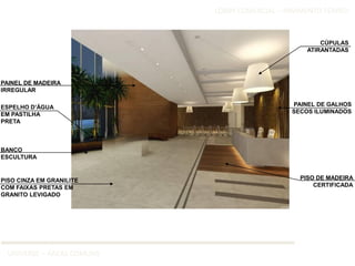 LOBBY COMERCIAL – PAVIMENTO TÉRREO



                                                       CÚPULAS
                                                   ATIRANTADAS




PAINEL DE MADEIRA
IRREGULAR

ESPELHO D’ÁGUA                                 PAINEL DE GALHOS
EM PASTILHA                                    SECOS ILUMINADOS
PRETA



BANCO
ESCULTURA


PISO CINZA EM GRANILITE                          PISO DE MADEIRA
COM FAIXAS PRETAS EM                                 CERTIFICADA
GRANITO LEVIGADO




  UNIVERSE – ÁREAS COMUNS
 