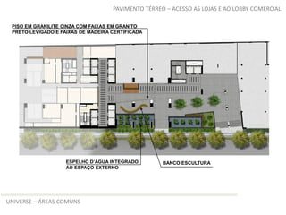 PAVIMENTO TÉRREO – ACESSO AS LOJAS E AO LOBBY COMERCIAL

 PISO EM GRANILITE CINZA COM FAIXAS EM GRANITO
 PRETO LEVIGADO E FAIXAS DE MADEIRA CERTIFICADA




                    ESPELHO D’ÁGUA INTEGRADO        BANCO ESCULTURA
                    AO ESPAÇO EXTERNO




UNIVERSE – ÁREAS COMUNS
 