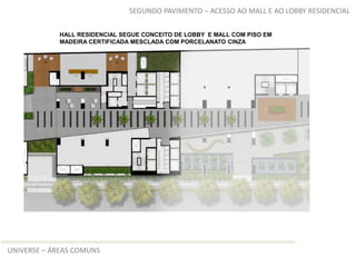 SEGUNDO PAVIMENTO – ACESSO AO MALL E AO LOBBY RESIDENCIAL

            HALL RESIDENCIAL SEGUE CONCEITO DE LOBBY E MALL COM PISO EM
            MADEIRA CERTIFICADA MESCLADA COM PORCELANATO CINZA




UNIVERSE – ÁREAS COMUNS
 