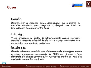 Cases Desafio Rejuvenescer a imagem, então desgastada, do segmento de cruzeiros marítimos para preparar a chegada ao Brasil do transatlântico Splendour of the Seas. Estratégia Visão inovadora da gestão de relacionamento com a imprensa, inserindo conteúdo editorial do cliente em espaços até então não impactados pela indústria do turismo. Grande cobertura da mídia com alinhamento de mensagem ajudou a mudar o mercado: crescimento de 900% em 10 anos e forte demanda do público jovem-adulto. Ocupação média de 99% dos navios da companhia no Brasil. Resultados 