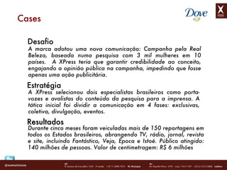 Cases Desafio A marca adotou uma nova comunicação: Campanha pela Real Beleza, baseada numa pesquisa com 3 mil mulheres em 10 países.  A XPress teria que garantir credibilidade ao conceito, engajando a opinião pública na campanha, impedindo que fosse apenas uma ação publicitária. Estratégia A XPress selecionou dois especialistas brasileiros como porta-vozes e avalistas do conteúdo da pesquisa para a imprensa. A tática inicial foi dividir a comunicação em 4 fases: exclusivas, coletiva, divulgação, eventos.  Durante cinco meses foram veiculadas mais de 150 reportagens em todos os Estados brasileiros, abrangendo TV, rádio, jornal, revista e site, incluindo Fantástico, Veja, Época e Istoé. Público atingido: 140 milhões de pessoas. Valor de centimetragem: R$ 6 milhões Resultados 