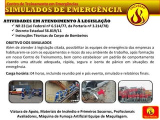 TELA INICIAL Viatura de Apoio, Materiais de Incêndio e Primeiros Socorros, Profissionais Avaliadores, Máquina de Fumaça Artificial Equipe de Maquilagem. ATIVIDADES EM ATENDIMENTO À LEGISLAÇÃO NR 23 (Lei Federal nº 6.514/77, da Portaria nº 3.214/78) Decreto Estadual 56.819/11 Instruções Técnicas do Corpo de Bombeiros OBJETIVO DOS SIMULADOS Além de atender à legislação citada, possibilitar às equipes de emergência das empresas a habituarem-se com os equipamentos e riscos do seu ambiente de trabalho, após formação em nosso Centro de Treinamento, bem como estabelecer um padrão de comportamento visando uma atitude adequada, rápida, segura e isenta de pânico em situações de emergência.   Carga horária:  04 horas, incluindo reunião pré e pós evento, simulado e relatórios finais. 
