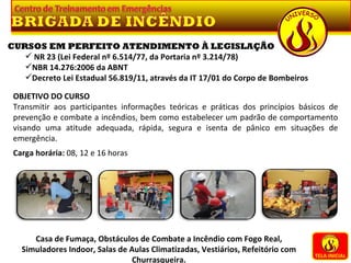 TELA INICIAL Casa de Fumaça, Obstáculos de Combate a Incêndio com Fogo Real, Simuladores Indoor, Salas de Aulas Climatizadas, Vestiários, Refeitório com Churrasqueira. CURSOS EM PERFEITO ATENDIMENTO À LEGISLAÇÃO NR 23 (Lei Federal nº 6.514/77, da Portaria nº 3.214/78) NBR 14.276:2006 da ABNT Decreto Lei Estadual 56.819/11, através da IT 17/01 do Corpo de Bombeiros OBJETIVO DO CURSO Transmitir aos participantes informações teóricas e práticas dos princípios básicos de prevenção e combate a incêndios, bem como estabelecer um padrão de comportamento visando uma atitude adequada, rápida, segura e isenta de pânico em situações de emergência.   Carga horária:  08, 12 e 16 horas 