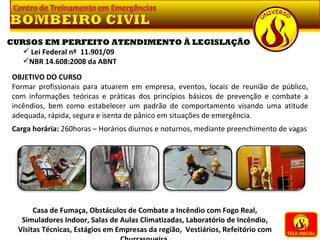 TELA INICIAL Casa de Fumaça, Obstáculos de Combate a Incêndio com Fogo Real, Simuladores Indoor, Salas de Aulas Climatizadas, Laboratório de Incêndio, Visitas Técnicas, Estágios em Empresas da região,  Vestiários, Refeitório com Churrasqueira. CURSOS EM PERFEITO ATENDIMENTO À LEGISLAÇÃO Lei Federal nº  11.901/09 NBR 14.608:2008 da ABNT OBJETIVO DO CURSO Formar profissionais para atuarem em empresa, eventos, locais de reunião de público, com informações teóricas e práticas dos princípios básicos de prevenção e combate a incêndios, bem como estabelecer um padrão de comportamento visando uma atitude adequada, rápida, segura e isenta de pânico em situações de emergência.   Carga horária:  260horas – Horários diurnos e noturnos, mediante preenchimento de vagas 