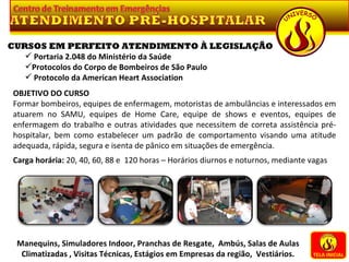 TELA INICIAL Manequins, Simuladores Indoor, Pranchas de Resgate,  Ambús, Salas de Aulas Climatizadas , Visitas Técnicas, Estágios em Empresas da região,  Vestiários. CURSOS EM PERFEITO ATENDIMENTO À LEGISLAÇÃO Portaria 2.048 do Ministério da Saúde Protocolos do Corpo de Bombeiros de São Paulo Protocolo da American Heart Association OBJETIVO DO CURSO Formar bombeiros, equipes de enfermagem, motoristas de ambulâncias e interessados em atuarem no SAMU, equipes de Home Care, equipe de shows e eventos, equipes de enfermagem do trabalho e outras atividades que necessitem de correta assistência pré-hospitalar, bem como estabelecer um padrão de comportamento visando uma atitude adequada, rápida, segura e isenta de pânico em situações de emergência.   Carga horária:  20, 40, 60, 88 e  120 horas – Horários diurnos e noturnos, mediante vagas 