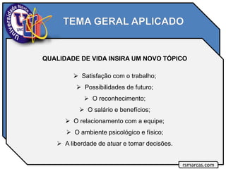 QUALIDADE DE VIDA INSIRA UM NOVO TÓPICO
 Satisfação com o trabalho;
 Possibilidades de futuro;
 O reconhecimento;
 O salário e benefícios;
 O relacionamento com a equipe;
 O ambiente psicológico e físico;
 A liberdade de atuar e tomar decisões.
rsmarcas.com
 