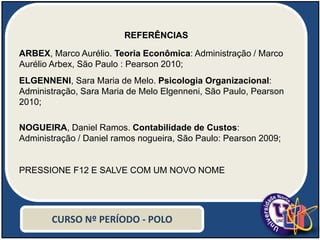 REFERÊNCIAS
ARBEX, Marco Aurélio. Teoria Econômica: Administração / Marco
Aurélio Arbex, São Paulo : Pearson 2010;
ELGENNENI, Sara Maria de Melo. Psicologia Organizacional:
Administração, Sara Maria de Melo Elgenneni, São Paulo, Pearson
2010;
NOGUEIRA, Daniel Ramos. Contabilidade de Custos:
Administração / Daniel ramos nogueira, São Paulo: Pearson 2009;
PRESSIONE F12 E SALVE COM UM NOVO NOME
CURSO Nº PERÍODO - POLO
 