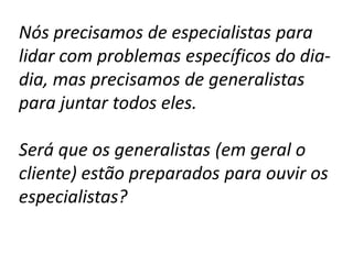 Nós precisamos de especialistas para
lidar com problemas específicos do dia-
dia, mas precisamos de generalistas
para juntar todos eles.

Será que os generalistas (em geral o
cliente) estão preparados para ouvir os
especialistas?
 