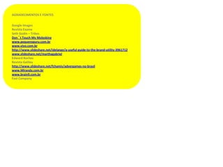 AGRADECIMENTOS E FONTES


Google Images
Revista Exame
Seth Godin – Tribes
Don´t Touch My Moleskine
www.pequenoguru.com.br
www.vivo.com.br
http://www.slideshare.net/idelange/a-useful-guide-to-the-brand-utility-3961712
www.slideshare.net/marthagabriel
Edward Boches
Revista Galileu
http://www.slideshare.net/fchamis/advergames-no-brasil
www.Miranda.com.br
www.brain9.com.br
Fast Company
 
