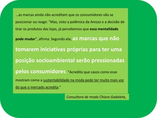 ...as marcas ainda não acreditam que os consumidores vão se
posicionar ou reagir. "Mas, visto a polêmica da Arezzo e a decisão de
tirar os produtos das lojas, já percebemos que essa mentalidade

pode mudar", afirma. Segundo ela, as    marcas que não
tomarem iniciativas próprias para ter uma
posição socioambiental serão pressionadas
pelos consumidores. "Acredito que casos como esse
mostram como a sustentabilidade na moda pode ter muito mais voz
do que o mercado acredita."

                                Consultora de moda Chiara Gadaleta,
 