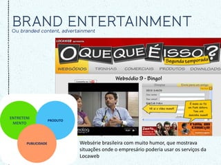 ENTRETENI
                     PRODUTO
 MENTO



       PUBLICIDADE             Websérie brasileira com muito humor, que mostrava
                               situações onde o empresário poderia usar os serviços da
                               Locaweb
 