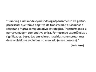 "Branding é um modelo/metodologia/pensamento de gestão
processual que tem o objetivo de transformar, disseminar e
resgatar a marca como um ativo estratégico. Transformando-a
numa vantagem competitiva única. Fornecendo experiências e
significados, baseadas em valores nascidos na empresa, mas
desenvolvidos e evoluídos no mercado (e nas pessoas)."
                                               (Paulo Peres)
 