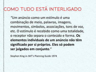 “Um anúncio como um estímulo é uma
combinação de meio, palavras, imagens,
movimentos, símbolos, associações, tons de voz,
etc. O estímulo é recebido como uma totalidade,
o receptor não separa o conteúdo e forma. Os
elementos individuais de um anúncio não têm
significado por si próprios. Eles só podem
ser julgados em conjunto.”
Stephen King in JWT’s Planning Guide 1974
 