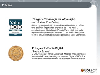 Prêmios 1º Lugar – Tecnologia da Informação (Jornal Valor Econômico) Mais do que o principal portal da Internet brasileira, o UOL é uma das mais importantes empresas de TI no País. O reconhecimento foi dado pelo Prêmio Valor 1000, que, pelo segundo ano consecutivo, escolheu o UOL como a Empresa de TI do ano, no estudo realizado pelo jornal Valor Econômico.   1º Lugar - Indústria Digital (Revista Exame) O UOL venceu o Prêmio Melhores & Maiores 2009 promovido pela revista Exame, na categoria Indústria Digital. O UOL é a primeira empresa de Internet a receber esse reconhecimento. 