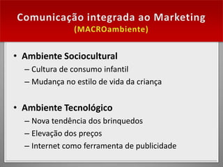 • Ambiente Sociocultural
  – Cultura de consumo infantil
  – Mudança no estilo de vida da criança


• Ambiente Tecnológico
  – Nova tendência dos brinquedos
  – Elevação dos preços
  – Internet como ferramenta de publicidade
 