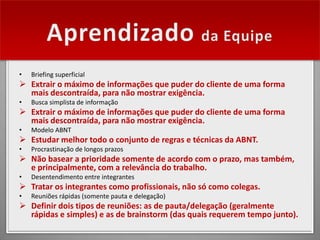 •   Briefing superficial
 Extrair o máximo de informações que puder do cliente de uma forma
  mais descontraída, para não mostrar exigência.
•   Busca simplista de informação
 Extrair o máximo de informações que puder do cliente de uma forma
  mais descontraída, para não mostrar exigência.
•   Modelo ABNT
 Estudar melhor todo o conjunto de regras e técnicas da ABNT.
•   Procrastinação de longos prazos
 Não basear a prioridade somente de acordo com o prazo, mas também,
  e principalmente, com a relevância do trabalho.
•   Desentendimento entre integrantes
 Tratar os integrantes como profissionais, não só como colegas.
•   Reuniões rápidas (somente pauta e delegação)
 Definir dois tipos de reuniões: as de pauta/delegação (geralmente
  rápidas e simples) e as de brainstorm (das quais requerem tempo junto).
 
