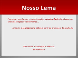Esperamos que durante o nosso trabalho, o produto final não seja apenas
análises, criações ou documentos...

    ...mas sim o conhecimento obtido a partir do processo e do resultado.




                 Pois somos uma equipe acadêmica,
                          em Formação.
 