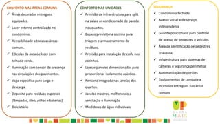 CONFORTO NAS ÁREAS COMUNS
 Áreas decoradas entregues
equipadas.
 Lazer externo centralizado no
condomínio.
 Acessibilidade a todas as áreas
comuns.
 Edículas da área de lazer com
telhado verde.
 Iluminação com sensor de presença
nas circulações dos pavimentos.
 Vaga específica para carga e
descarga.
 Depósito para resíduos especiais
(lâmpadas, óleo, pilhas e baterias)
 Bicicletário
CONFORTO NAS UNIDADES
 Previsão de infraestrutura para split
na sala e ar-condicionado de parede
nos quartos.
 Espaço previsto na cozinha para
triagem e armazenamento de
resíduos.
 Previsão para instalação de coifa nas
cozinhas.
 Lajes e paredes dimensionadas para
proporcionar isolamento acústico.
 Persiana integrada nas janelas dos
quartos.
 Janelas maiores, melhorando a
ventilação e iluminação
 Medidores de água individuais
SEGURANÇA
 Condomínio fechado
 Acesso social e de serviço
independente
 Guarita posicionada para controle
de acesso de pedestres e veículos
 Área de identificação de pedestres
(clausura)
 Infraestrutura para sistemas de
câmeras e segurança perimetral
 Automatização de portões
 Equipamentos de combate a
incêndios entregues nas áreas
comuns
 
