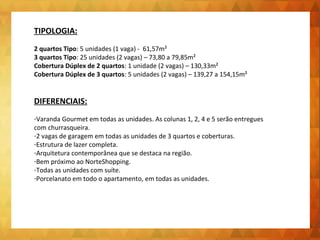 TIPOLOGIA: 
2 quartos Tipo: 5 unidades (1 vaga) - 61,57m² 
3 quartos Tipo: 25 unidades (2 vagas) – 73,80 a 79,85m² 
Cobertura Dúplex de 2 quartos: 1 unidade (2 vagas) – 130,33m² 
Cobertura Dúplex de 3 quartos: 5 unidades (2 vagas) – 139,27 a 154,15m² 
DIFERENCIAIS: 
-Varanda Gourmet em todas as unidades. As colunas 1, 2, 4 e 5 serão entregues 
com churrasqueira. 
-2 vagas de garagem em todas as unidades de 3 quartos e coberturas. 
-Estrutura de lazer completa. 
-Arquitetura contemporânea que se destaca na região. 
-Bem próximo ao NorteShopping. 
-Todas as unidades com suíte. 
-Porcelanato em todo o apartamento, em todas as unidades. 
 