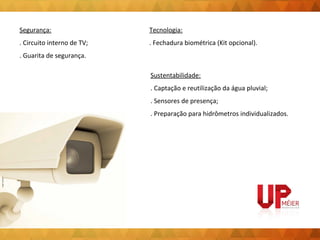Segurança: 
. Circuito interno de TV; 
. Guarita de segurança. 
Tecnologia: 
. Fechadura biométrica (Kit opcional). 
Sustentabilidade: 
. Captação e reutilização da água pluvial; 
. Sensores de presença; 
. Preparação para hidrômetros individualizados. 
 