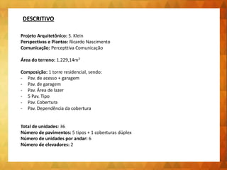 Projeto Arquitetônico: S. Klein
Perspectivas e Plantas: Ricardo Nascimento
Comunicação: Percepttiva Comunicação
Área do terreno: 1.229,14m²
Composição: 1 torre residencial, sendo:
- Pav. de acesso + garagem
- Pav. de garagem
- Pav. Área de lazer
- 5 Pav. Tipo
- Pav. Cobertura
- Pav. Dependência da cobertura
Total de unidades: 36
Número de pavimentos: 5 tipos + 1 coberturas dúplex
Número de unidades por andar: 6
Número de elevadores: 2
DESCRITIVO
 