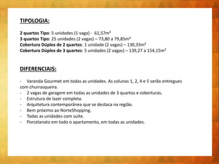 TIPOLOGIA:
2 quartos Tipo: 5 unidades (1 vaga) - 61,57m²
3 quartos Tipo: 25 unidades (2 vagas) – 73,80 a 79,85m²
Cobertura Dúplex de 2 quartos: 1 unidade (2 vagas) – 130,33m²
Cobertura Dúplex de 3 quartos: 5 unidades (2 vagas) – 139,27 a 154,15m²
DIFERENCIAIS:
- Varanda Gourmet em todas as unidades. As colunas 1, 2, 4 e 5 serão entregues
com churrasqueira.
- 2 vagas de garagem em todas as unidades de 3 quartos e coberturas.
- Estrutura de lazer completa.
- Arquitetura contemporânea que se destaca na região.
- Bem próximo ao NorteShopping.
- Todas as unidades com suíte.
- Porcelanato em todo o apartamento, em todas as unidades.
 