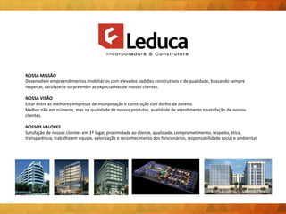 NOSSA MISSÃO
Desenvolver empreendimentos imobiliários com elevados padrões construtivos e de qualidade, buscando sempre
respeitar, satisfazer e surpreender as expectativas de nossos clientes.
NOSSA VISÃO
Estar entre as melhores empresas de incorporação e construção civil do Rio de Janeiro.
Melhor não em números, mas na qualidade de nossos produtos, qualidade de atendimento e satisfação de nossos
clientes.
NOSSOS VALORES
Satisfação de nossos clientes em 1º lugar, proximidade ao cliente, qualidade, comprometimento, respeito, ética,
transparência, trabalho em equipe, valorização e reconhecimento dos funcionários, responsabilidade social e ambiental.
 