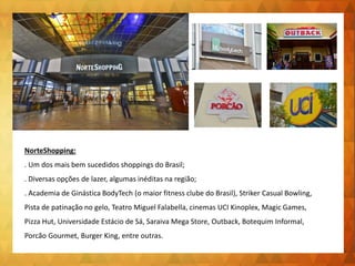 NorteShopping:
. Um dos mais bem sucedidos shoppings do Brasil;
. Diversas opções de lazer, algumas inéditas na região;
. Academia de Ginástica BodyTech (o maior fitness clube do Brasil), Striker Casual Bowling,
Pista de patinação no gelo, Teatro Miguel Falabella, cinemas UCI Kinoplex, Magic Games,
Pizza Hut, Universidade Estácio de Sá, Saraiva Mega Store, Outback, Botequim Informal,
Porcão Gourmet, Burger King, entre outras.
 