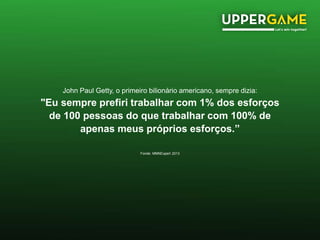John Paul Getty, o primeiro bilionário americano, sempre dizia:
"Eu sempre prefiri trabalhar com 1% dos esforços
de 100 pessoas do que trabalhar com 100% de
apenas meus próprios esforços.”
Fonde: MMNExpert 2013
 