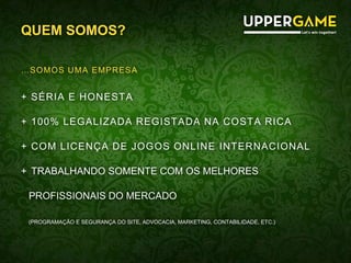 QUEM SOMOS?
…SOMOS UMA EMPRESA
+ SÉRIA E HONESTA
+ 100% LEGALIZADA REGISTADA NA COSTA RICA
+ COM LICENÇA DE JOGOS ONLINE INTERNACIONAL
+ TRABALHANDO SOMENTE COM OS MELHORES
PROFISSIONAIS DO MERCADO
(PROGRAMAÇÃO E SEGURANÇA DO SITE, ADVOCACIA, MARKETING, CONTABILIDADE, ETC.)
 