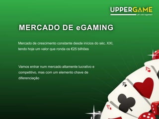 MERCADO DE eGAMING
Mercado de crescimento constante desde inícios do séc. XXI,
tendo hoje um valor que ronda os €25 bilhões
Vamos entrar num mercado altamente lucrativo e
competitivo, mas com um elemento chave de
diferenciação
 