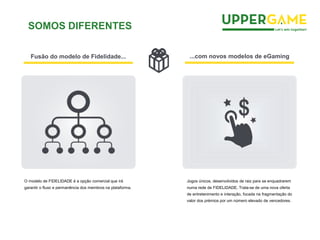 Fusão do modelo de Fidelidade... ...com novos modelos de eGaming
O modelo de FIDELIDADE é a opção comercial que irá
garantir o fluxo e permanência dos membros na plataforma.
Jogos únicos, desenvolvidos de raiz para se enquadrarem
numa rede de FIDELIDADE. Trata-se de uma nova oferta
de entretenimento e interação, focada na fragmentação do
valor dos prémios por um número elevado de vencedores.
SOMOS DIFERENTES
 