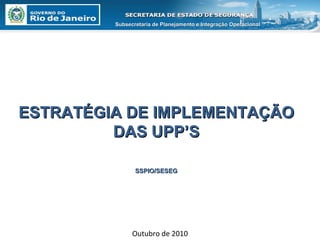 Outubro de 2010 ESTRATÉGIA DE IMPLEMENTAÇÃO DAS UPP’S SSPIO/SESEG Subsecretaria de Planejamento e Integração Operacional 