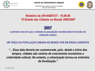 Isa Guerreiro
GRUPO DE ENGENHARIA URBANA
UNIVERSIDADE FEDERAL DO RIO DE JANEIRO
ESCOLA POLITÉCNICA
Relatório da UN-HABITAT – 16.06.06
“O Estado das Cidades no Mundo 2006/2007
20072007
o primeiro ano em que a metade da população mundial estará vivendo em
ambiente urbano
UM TERÇO DA POPULAÇÃO URBANA NO MUNDO VIVE EM ÁREAS CARENTES
“... Essa data deveria ser comemorada, pois, desde o início dos
tempos, cidades são centros de crescimento econômico e
criatividade cultural. No entanto, a urbanização tornou-se sinônimo
de favelização.”
 
