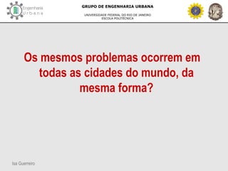 Isa Guerreiro
GRUPO DE ENGENHARIA URBANA
UNIVERSIDADE FEDERAL DO RIO DE JANEIRO
ESCOLA POLITÉCNICA
Os mesmos problemas ocorrem em
todas as cidades do mundo, da
mesma forma?
 