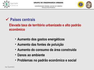 Isa Guerreiro
GRUPO DE ENGENHARIA URBANA
UNIVERSIDADE FEDERAL DO RIO DE JANEIRO
ESCOLA POLITÉCNICA
 Países centrais
Elevada taxa de território urbanizado e alto padrão
econômico
• Aumento dos gastos energéticos
• Aumento das fontes de poluição
• Aumento do consumo de área construída
• Danos ao ambiente
• Problemas no padrão econômico e social
 