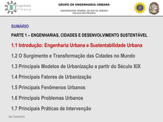 Isa Guerreiro
GRUPO DE ENGENHARIA URBANA
UNIVERSIDADE FEDERAL DO RIO DE JANEIRO
ESCOLA POLITÉCNICA
SUMÁRIO
PARTE 1 – ENGENHARIAS, CIDADES E DESENVOLVIMENTO SUSTENTÁVEL
1.1 Introdução: Engenharia Urbana e Sustentabilidade Urbana
1.2 O Surgimento e Transformação das Cidades no Mundo
1.3 Principais Modelos de Urbanização a partir do Século XIX
1.4 Principais Fatores de Urbanização
1.5 Principais Fenômenos Urbanos
1.6 Principais Problemas Urbanos
1.7 Principais Práticas de Intervenção
 