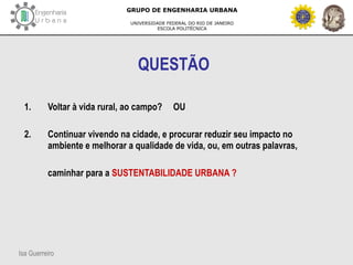 Isa Guerreiro
GRUPO DE ENGENHARIA URBANA
UNIVERSIDADE FEDERAL DO RIO DE JANEIRO
ESCOLA POLITÉCNICA
QUESTÃO
1. Voltar à vida rural, ao campo? OU
2. Continuar vivendo na cidade, e procurar reduzir seu impacto no
ambiente e melhorar a qualidade de vida, ou, em outras palavras,
caminhar para a SUSTENTABILIDADE URBANA ?
 
