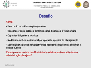Isa Guerreiro
GRUPO DE ENGENHARIA URBANA
UNIVERSIDADE FEDERAL DO RIO DE JANEIRO
ESCOLA POLITÉCNICA
Desafio
Como?
- Usar razão na prática do planejamento
- Reconhecer que a cidade é dinâmica como dinâmica é a vida humana
- Capacitar dirigentes e técnicos
- Modificar a cultura institucional para permitir a prática do planejamento
- Desenvolver a prática participativa que habilitará a cidadania a controlar a
gestão pública
Estará pronta a maioria dos Municípios brasileiros em levar adiante uma
administração planejada?
 