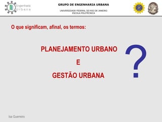 Isa Guerreiro
GRUPO DE ENGENHARIA URBANA
UNIVERSIDADE FEDERAL DO RIO DE JANEIRO
ESCOLA POLITÉCNICA
O que significam, afinal, os termos:
PLANEJAMENTO URBANO
E
GESTÃO URBANA ?
 