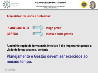 Isa Guerreiro
GRUPO DE ENGENHARIA URBANA
UNIVERSIDADE FEDERAL DO RIO DE JANEIRO
ESCOLA POLITÉCNICA
Administrar recursos e problemas:
PLANEJAMENTO longo prazo
GESTÃO médio e curto prazos
A administração de forma mais imediata é tão importante quanto a
visão de longo alcance, portanto
Planejamento e Gestão devem ser exercidos ao
mesmo tempo.
 