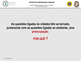 Isa Guerreiro
GRUPO DE ENGENHARIA URBANA
UNIVERSIDADE FEDERAL DO RIO DE JANEIRO
ESCOLA POLITÉCNICA
As questões ligadas às cidades têm se tornado,
juntamente com as questões ligadas ao ambiente, uma
preocupação.
POR QUÊ ?
 