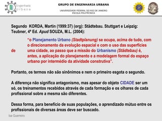 Isa Guerreiro
GRUPO DE ENGENHARIA URBANA
UNIVERSIDADE FEDERAL DO RIO DE JANEIRO
ESCOLA POLITÉCNICA
Segundo KORDA, Martin (1999:37) (org): Städtebau. Stuttgart e Leipzig:
Teubner, 4ª Ed. Apud SOUZA, M.L. (2004):
“o Planejamento Urbano (Stadtplanung) se ocupa, acima de tudo, com
o direcionamento da evolução espacial e com o uso das superfícies
de uma cidade, ao passo que a missão do Urbanismo (Städtebau) é,
antes, a aplicação do planejamento e a modelagem formal do espaço
urbano por intermédio da atividade construtiva”.
Portanto, os termos não são sinônimos e nem o primeiro esgota o segundo.
A diferença não significa antagonismo, mas apesar do objeto CIDADE ser um
só, os treinamentos recebidos através de cada formação e os olhares de cada
profissional sobre a mesma são diferentes.
Dessa forma, para benefício de suas populações, o aprendizado mútuo entre os
profissionais de diversas áreas deve ser buscado.
 
