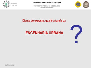 Isa Guerreiro
GRUPO DE ENGENHARIA URBANA
UNIVERSIDADE FEDERAL DO RIO DE JANEIRO
ESCOLA POLITÉCNICA
Diante do exposto, qual é a tarefa da
ENGENHARIA URBANA
?
 