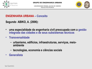 Isa Guerreiro
GRUPO DE ENGENHARIA URBANA
UNIVERSIDADE FEDERAL DO RIO DE JANEIRO
ESCOLA POLITÉCNICA
ENGENHARIA URBANA – Conceito
Segundo ABIKO, A. (2006):
• uma especialidade da engenharia civil preocupada com a gestão
integrada das cidades e de seus subsistemas técnicos
• Transversalidade
– urbanismo, edifícios, infraestruturas, serviços, meio-
ambiente
– tecnologias, economia e ciências sociais
• Generalista
 