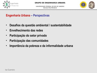 Isa Guerreiro
GRUPO DE ENGENHARIA URBANA
UNIVERSIDADE FEDERAL DO RIO DE JANEIRO
ESCOLA POLITÉCNICA
Engenharia Urbana – Perspectivas
• Desafios da questão ambiental / sustentabilidade
• Envelhecimento das redes
• Participação do setor privado
• Participação das comunidades
• Importância da pobreza e da informalidade urbana
 