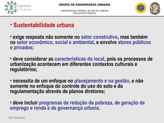 Isa Guerreiro
GRUPO DE ENGENHARIA URBANA
UNIVERSIDADE FEDERAL DO RIO DE JANEIRO
ESCOLA POLITÉCNICA
• Sustentabilidade urbana
• exige resposta não somente no setor construtivo, mas também
no setor econômico, social e ambiental, e envolve atores públicos
e privados;
• deve considerar as características do local, pois os processos de
urbanização acontecem em diferentes contextos culturais e
regulatórios;
• necessita de um enfoque no planejamento e na gestão, e não
somente no enfoque do controle do uso do solo e da
regulamentação através de planos diretores;
• deve incluir programas de redução da pobreza, de geração de
emprego e renda e de governança urbana.
 