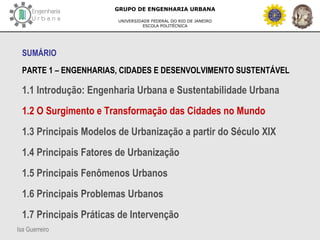 Isa Guerreiro
GRUPO DE ENGENHARIA URBANA
UNIVERSIDADE FEDERAL DO RIO DE JANEIRO
ESCOLA POLITÉCNICA
SUMÁRIO
PARTE 1 – ENGENHARIAS, CIDADES E DESENVOLVIMENTO SUSTENTÁVEL
1.1 Introdução: Engenharia Urbana e Sustentabilidade Urbana
1.2 O Surgimento e Transformação das Cidades no Mundo
1.3 Principais Modelos de Urbanização a partir do Século XIX
1.4 Principais Fatores de Urbanização
1.5 Principais Fenômenos Urbanos
1.6 Principais Problemas Urbanos
1.7 Principais Práticas de Intervenção
 