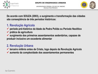 Isa Guerreiro
GRUPO DE ENGENHARIA URBANA
UNIVERSIDADE FEDERAL DO RIO DE JANEIRO
ESCOLA POLITÉCNICA
De acordo com SOUZA (2003), o surgimento e transformação das cidades
são conseqüência de três períodos históricos:
1. Revolução Agrícola
 período pré-histórico da Idade da Pedra Polida ou Período Neolítico
 prática da agricultura
 surgimento dos primeiros assentamentos sedentários, capazes de
produzir inclusive um excedente alimentar
2. Revolução Urbana
 terceiro milênio antes de Cristo, logo depois da Revolução Agrícola
 aumento da complexidade dos assentamentos permanentes
 