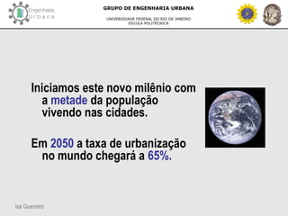 Isa Guerreiro
GRUPO DE ENGENHARIA URBANA
UNIVERSIDADE FEDERAL DO RIO DE JANEIRO
ESCOLA POLITÉCNICA
Iniciamos este novo milênio com
a metade da população
vivendo nas cidades.
Em 2050 a taxa de urbanização
no mundo chegará a 65%.
 